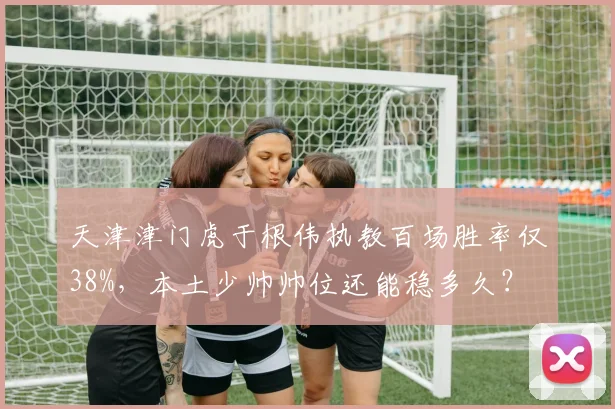 天津津门虎于根伟执教百场胜率仅38%，本土少帅帅位还能稳多久？