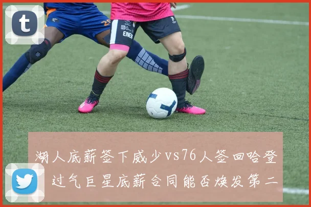 湖人底薪签下威少vs76人签回哈登，过气巨星底薪合同能否焕发第二春