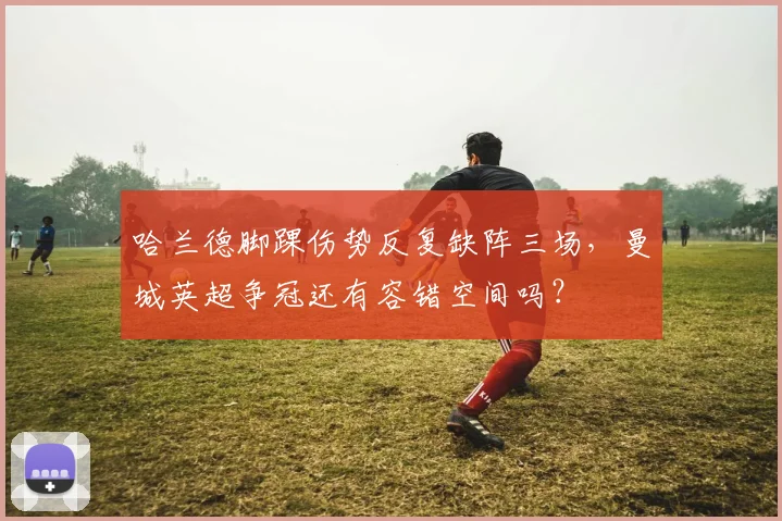 哈兰德脚踝伤势反复缺阵三场，曼城英超争冠还有容错空间吗？